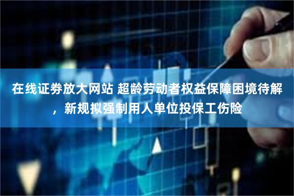 在线证劵放大网站 超龄劳动者权益保障困境待解，新规拟强制用人单位投保工伤险
