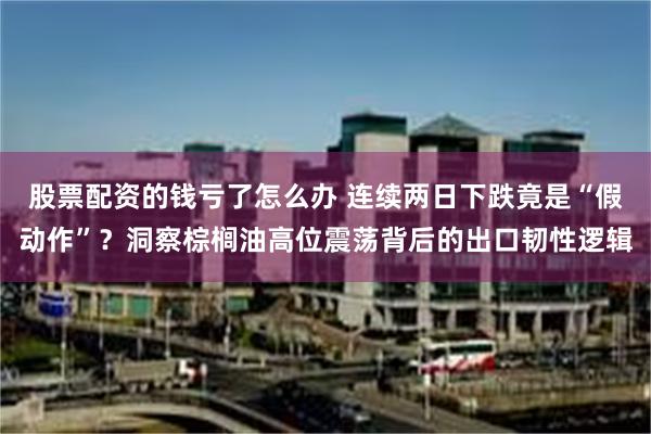 股票配资的钱亏了怎么办 连续两日下跌竟是“假动作”？洞察棕榈油高位震荡背后的出口韧性逻辑