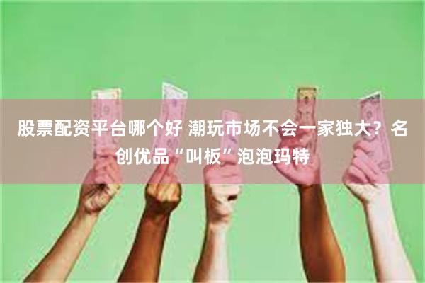 股票配资平台哪个好 潮玩市场不会一家独大？名创优品“叫板”泡泡玛特