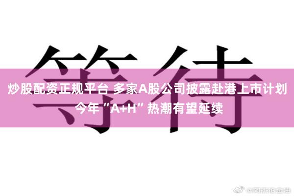 炒股配资正规平台 多家A股公司披露赴港上市计划 今年“A+H”热潮有望延续