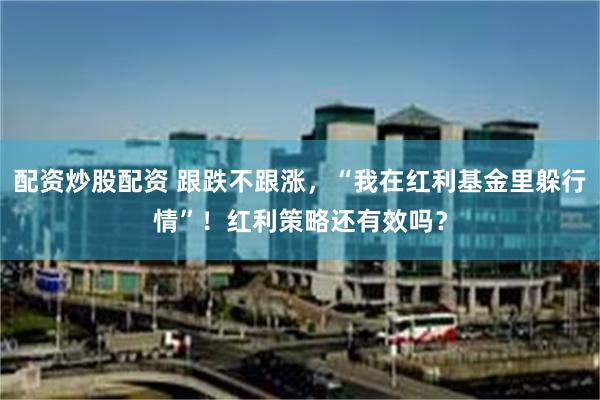 配资炒股配资 跟跌不跟涨，“我在红利基金里躲行情”！红利策略还有效吗？