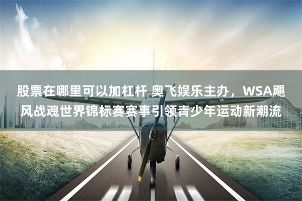 股票在哪里可以加杠杆 奥飞娱乐主办,WSA飓风战魂世界锦标赛赛事引领青少年运动新潮流