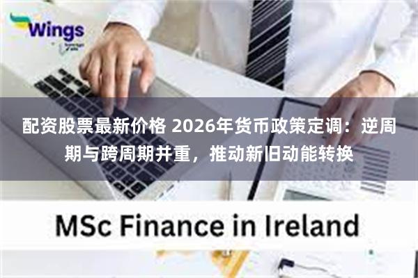 配资股票最新价格 2026年货币政策定调：逆周期与跨周期并重，推动新旧动能转换