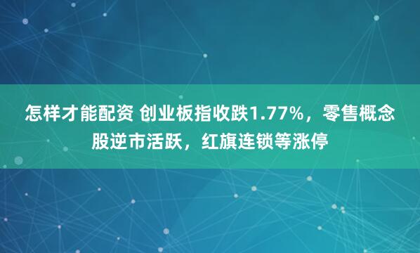 怎样才能配资 创业板指收跌1.77%，零售概念股逆市活跃，红旗连锁等涨停